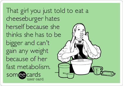 That girl you just told to eat a
cheeseburger hates
herself because she
thinks she has to be
bigger and can't
gain any weight
because of her
fast metabolism.