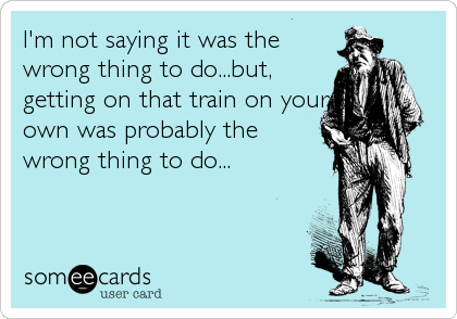 I'm not saying it was the
wrong thing to do...but,
getting on that train on your
own was probably the
wrong thing to do...