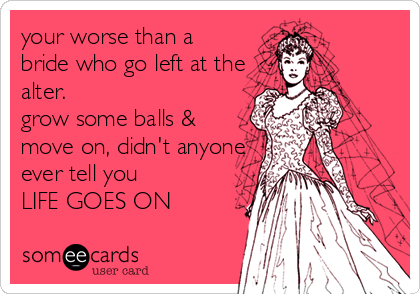 your worse than a
bride who go left at the
alter. 
grow some balls &
move on, didn't anyone
ever tell you 
LIFE GOES ON