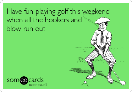 Have fun playing golf this weekend,
when all the hookers and
blow run out