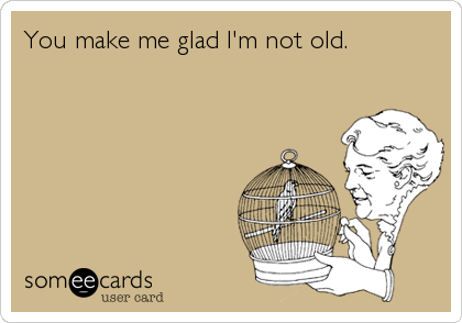 You make me glad I'm not old.