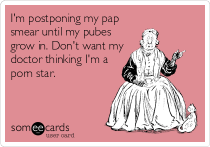 I'm postponing my pap
smear until my pubes
grow in. Don't want my
doctor thinking I'm a
porn star.