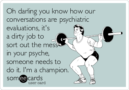 Oh darling you know how our
conversations are psychiatric
evaluations, it's
a dirty job to
sort out the mess
in your psyche,
someone needs to
do it. I'm a champion.