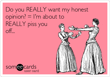 Do you REALLY want my honest
opinion? = I'm about to
REALLY piss you
off...