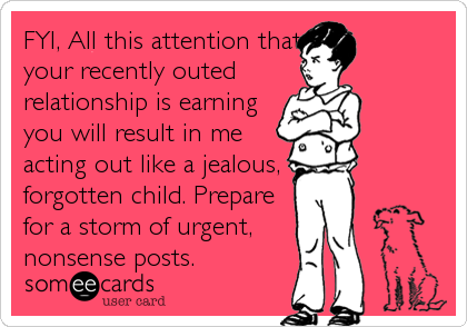 FYI, All this attention that
your recently outed 
relationship is earning
you will result in me
acting out like a jealous,
forgotten child. Prepare
for a storm of urgent,
nonsense posts.