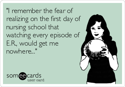 "I remember the fear of
realizing on the first day of
nursing school that
watching every episode of
E.R., would get me
nowhere..."