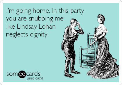 I'm going home. In this party
you are snubbing me
like Lindsay Lohan
neglects dignity.