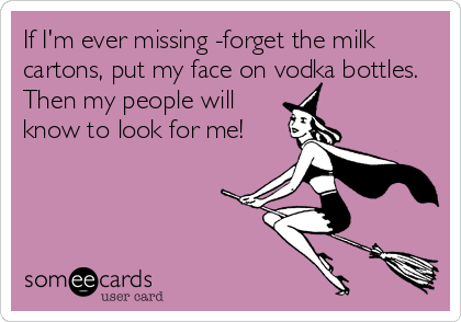 If I'm ever missing -forget the milk
cartons, put my face on vodka bottles.
Then my people will
know to look for me!