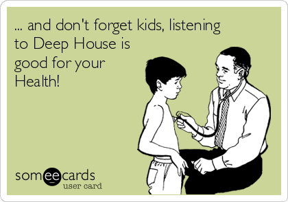 ... and don't forget kids, listening
to Deep House is
good for your
Health!