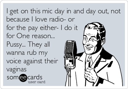 I get on this mic day in and day out, not
because I love radio- or
for the pay either- I do it
for One reason...
Pussy... They all
wanna rub my
voice against their
vaginas