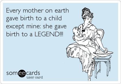 Every mother on earth
gave birth to a child
except mine: she gave
birth to a LEGEND!!!