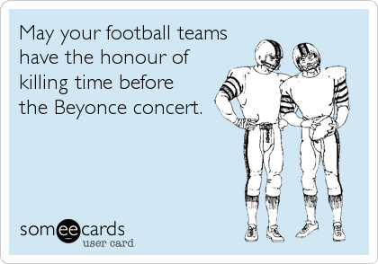 May your football teams
have the honour of
killing time before
the Beyonce concert.