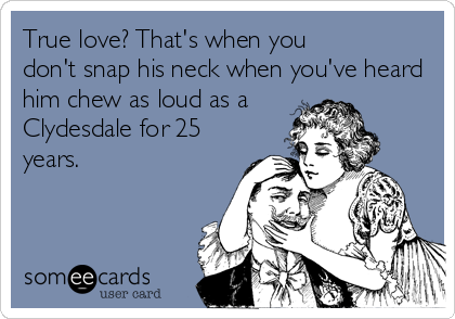 True love? That's when you
don't snap his neck when you've heard
him chew as loud as a
Clydesdale for 25
years.