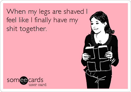 When my legs are shaved I
feel like I finally have my 
shit together.