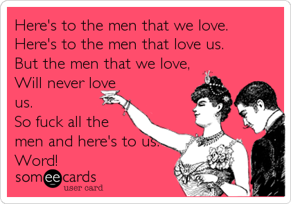 Here's to the men that we love.
Here's to the men that love us.
But the men that we love,
Will never love
us.
So fuck all the
men%2