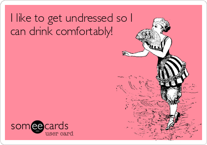 I like to get undressed so I
can drink comfortably!