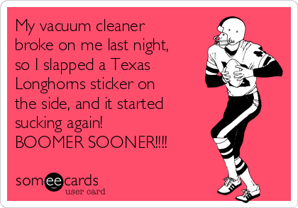 My vacuum cleaner 
broke on me last night,
so I slapped a Texas
Longhorns sticker on 
the side, and it started
sucking again!
BOOMER SOONER!!!!