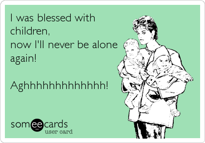 I was blessed with
children,
now I'll never be alone
again!

Aghhhhhhhhhhhhh!