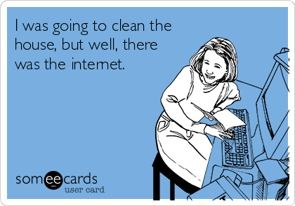 I was going to clean the
house, but well, there
was the internet.