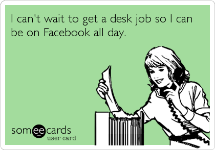 I can't wait to get a desk job so I can
be on Facebook all day.