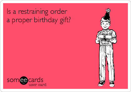 Is a restraining order 
a proper birthday gift?