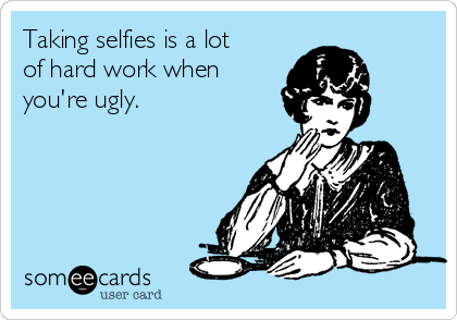 Taking selfies is a lot
of hard work when
you're ugly.