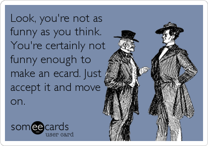 Look, you're not as
funny as you think.
You're certainly not
funny enough to
make an ecard. Just
accept it and move
on.