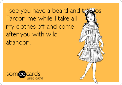 I see you have a beard and tattoos.
Pardon me while I take all
my clothes off and come
after you with wild
abandon.