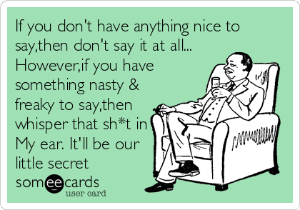 If you don't have anything nice to
say,then don't say it at all...
However,if you have
something nasty &
freaky to say,then
whisper that sh*t 