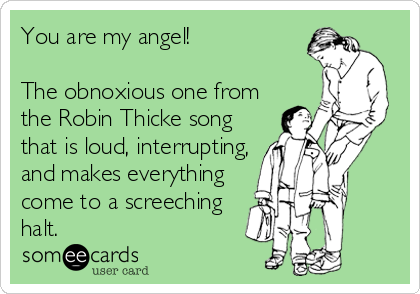 You are my angel!  

The obnoxious one from
the Robin Thicke song
that is loud, interrupting,
and makes everything
come to a screeching
halt.