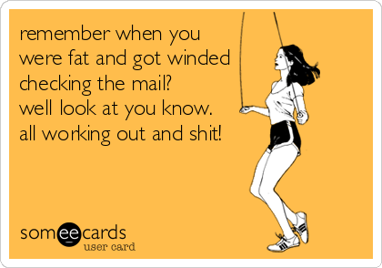 remember when you 
were fat and got winded
checking the mail?
well look at you know.  
all working out and shit!