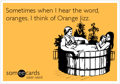 Sometimes when I hear the word,
oranges, I think of Orange Jizz.