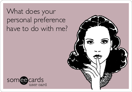 What does your
personal preference
have to do with me?