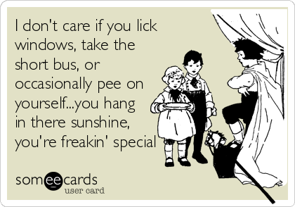 I don't care if you lick
windows, take the
short bus, or
occasionally pee on
yourself...you hang
in there sunshine,
you're freakin' special