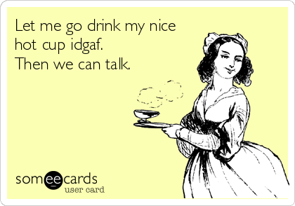 Let me go drink my nice
hot cup idgaf. 
Then we can talk.