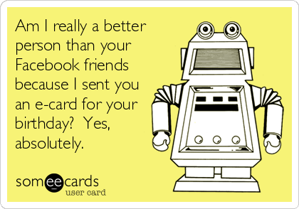 Am I really a better
person than your
Facebook friends
because I sent you
an e-card for your
birthday?  Yes,
absolutely.