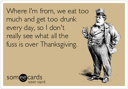 Where I'm from, we eat too 
much and get too drunk
every day, so I don't 
really see what all the 
fuss is over Thanksgiving.