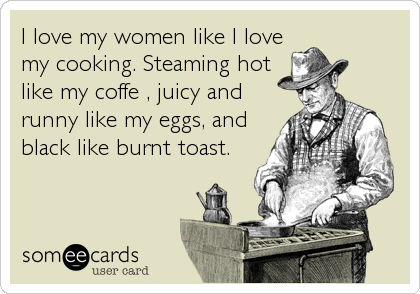 I love my women like I love
my cooking. Steaming hot
like my coffe , juicy and
runny like my eggs, and
black like burnt toast.