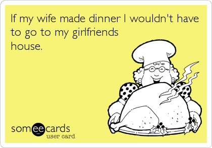 If my wife made dinner I wouldn't have
to go to my girlfriends
house.