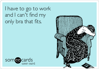 I have to go to work
and I can't find my
only bra that fits.