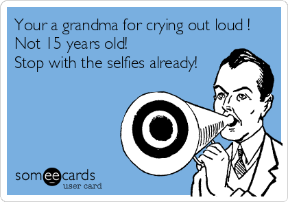 Your a grandma for crying out loud !  
Not 15 years old!
Stop with the selfies already!