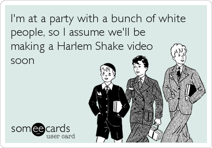 I'm at a party with a bunch of white
people, so I assume we'll be
making a Harlem Shake video
soon