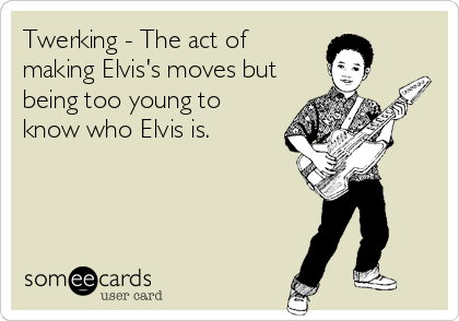 Twerking - The act of
making Elvis's moves but
being too young to
know who Elvis is.