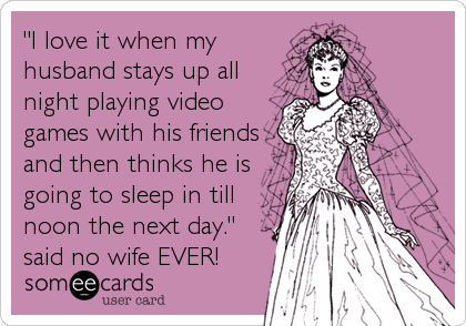 "I love it when my
husband stays up all
night playing video
games with his friends
and then thinks he is
going to sleep in till
noon 