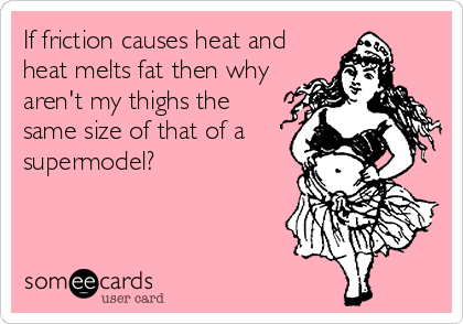 If friction causes heat and
heat melts fat then why
aren't my thighs the
same size of that of a
supermodel?