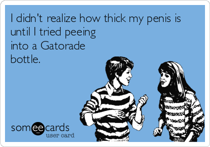 I didn't realize how thick my penis is
until I tried peeing
into a Gatorade
bottle.