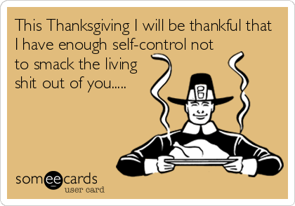 This Thanksgiving I will be thankful that
I have enough self-control not
to smack the living
shit out of you.....