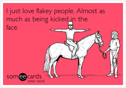 I just love flakey people. Almost as
much as being kicked in the
face.