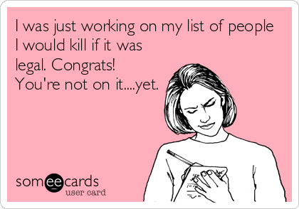 I was just working on my list of people
I would kill if it was
legal. Congrats! 
You're not on it....yet.