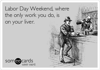 Labor Day Weekend, where
the only work you do, is
on your liver.